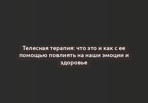 Телесная терапия: что это и как с ее помощью повлиять на наши эмоции и здоровье