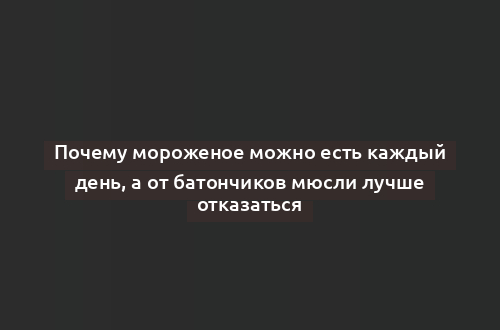 Почему мороженое можно есть каждый день, а от батончиков мюсли лучше отказаться