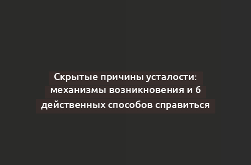 Скрытые причины усталости: механизмы возникновения и 6 действенных способов справиться