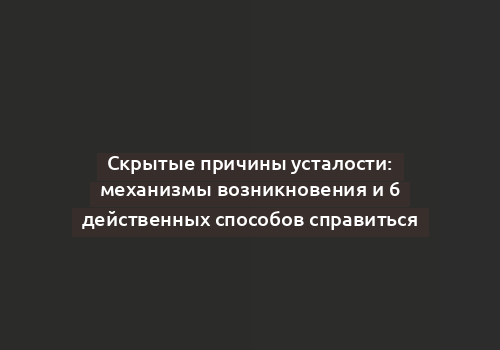 Скрытые причины усталости: механизмы возникновения и 6 действенных способов справиться