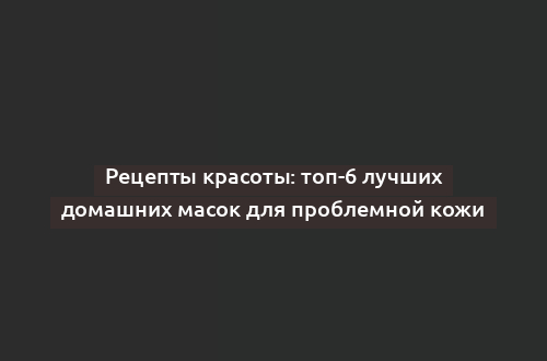 Рецепты красоты: топ-6 лучших домашних масок для проблемной кожи