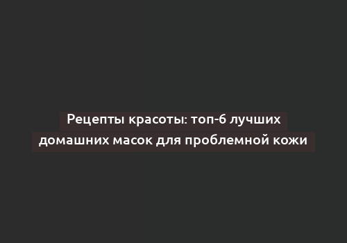 Рецепты красоты: топ-6 лучших домашних масок для проблемной кожи