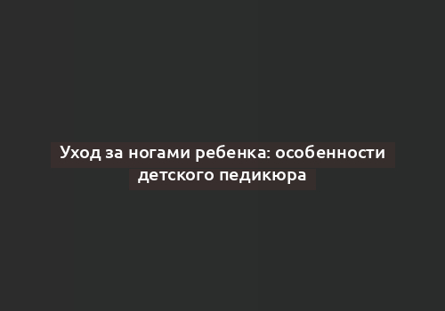 Уход за ногами ребенка: особенности детского педикюра