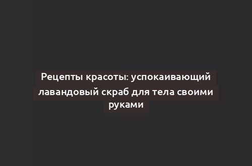 Рецепты красоты: успокаивающий лавандовый скраб для тела своими руками