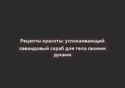 Рецепты красоты: успокаивающий лавандовый скраб для тела своими руками