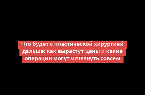 Что будет с пластической хирургией дальше: как вырастут цены и какие операции могут исчезнуть совсем