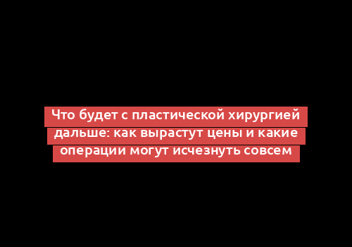 Что будет с пластической хирургией дальше: как вырастут цены и какие операции могут исчезнуть совсем