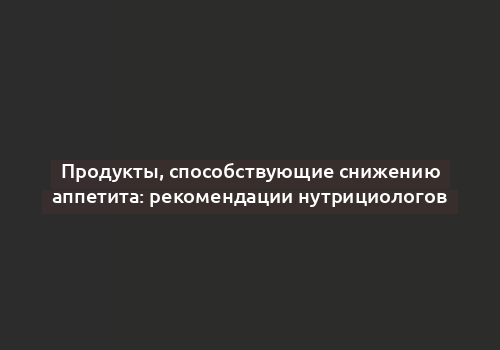 Продукты, способствующие снижению аппетита: рекомендации нутрициологов