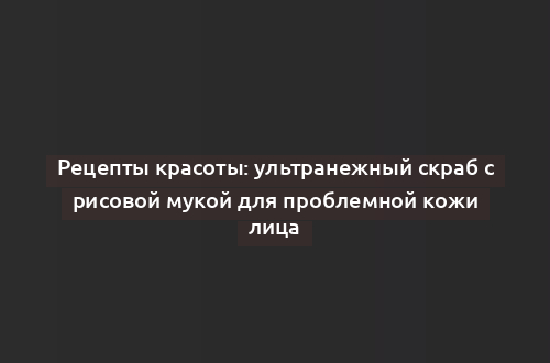 Рецепты красоты: ультранежный скраб с рисовой мукой для проблемной кожи лица