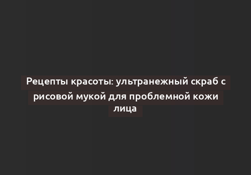 Рецепты красоты: ультранежный скраб с рисовой мукой для проблемной кожи лица