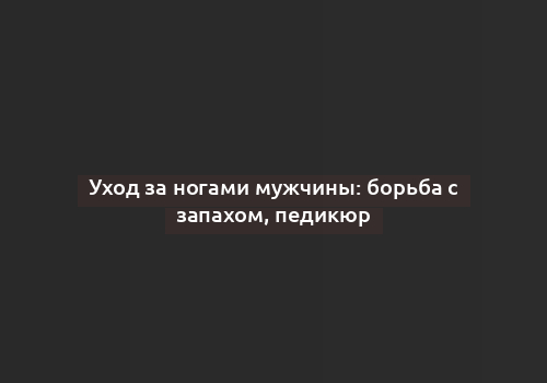 Уход за ногами мужчины: борьба с запахом, педикюр