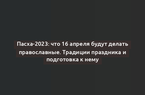 Пасха-2023: что 16 апреля будут делать православные. Традиции праздника и подготовка к нему