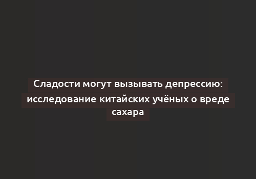 Сладости могут вызывать депрессию: исследование китайских учёных о вреде сахара