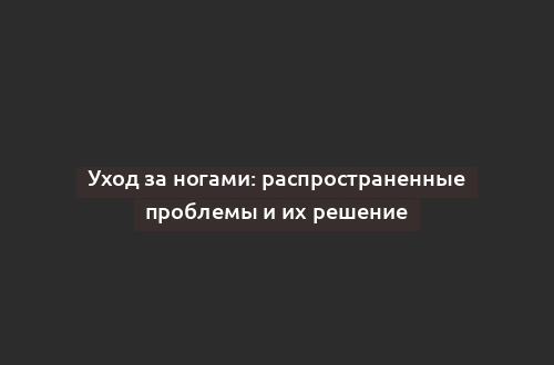 Уход за ногами: распространенные проблемы и их решение