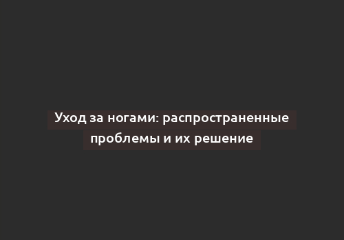 Уход за ногами: распространенные проблемы и их решение