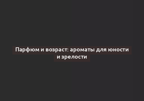 Парфюм и возраст: ароматы для юности и зрелости