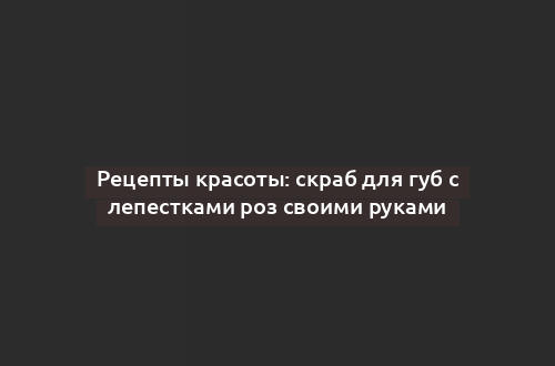 Рецепты красоты: скраб для губ с лепестками роз своими руками