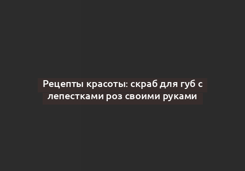 Рецепты красоты: скраб для губ с лепестками роз своими руками