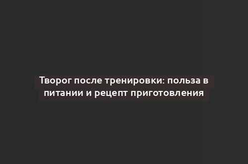 Творог после тренировки: польза в питании и рецепт приготовления