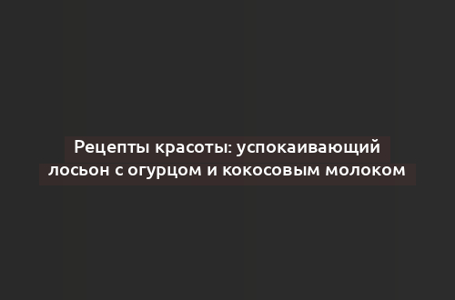 Рецепты красоты: успокаивающий лосьон с огурцом и кокосовым молоком