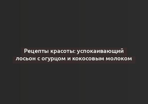 Рецепты красоты: успокаивающий лосьон с огурцом и кокосовым молоком