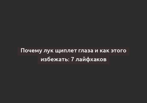 Почему лук щиплет глаза и как этого избежать: 7 лайфхаков