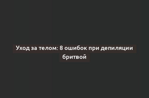 Уход за телом: 8 ошибок при депиляции бритвой