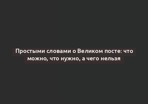 Простыми словами о Великом посте: что можно, что нужно, а чего нельзя