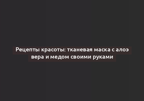 Рецепты красоты: тканевая маска с алоэ вера и медом своими руками