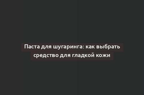 Паста для шугаринга: как выбрать средство для гладкой кожи