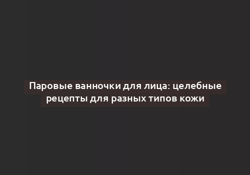 Паровые ванночки для лица: целебные рецепты для разных типов кожи