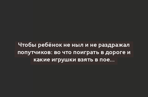 Чтобы ребёнок не ныл и не раздражал попутчиков: во что поиграть в дороге и какие игрушки взять в поездку