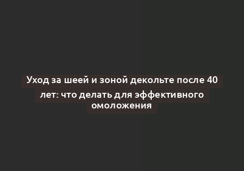 Уход за шеей и зоной декольте после 40 лет: что делать для эффективного омоложения