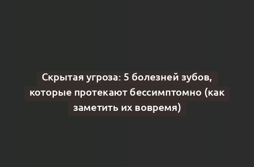 Скрытая угроза: 5 болезней зубов, которые протекают бессимптомно (как заметить их вовремя)