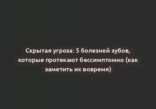 Скрытая угроза: 5 болезней зубов, которые протекают бессимптомно (как заметить их вовремя)