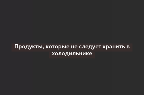 Продукты, которые не следует хранить в холодильнике