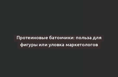 Протеиновые батончики: польза для фигуры или уловка маркетологов