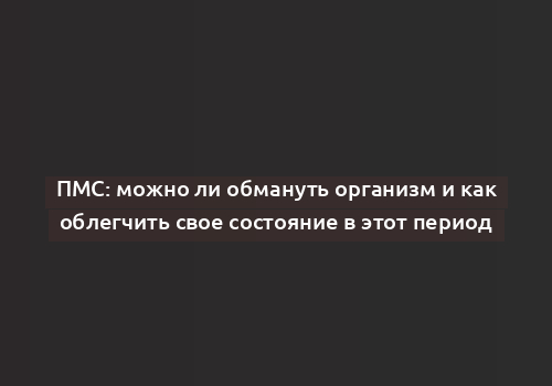 ПМС: можно ли обмануть организм и как облегчить свое состояние в этот период