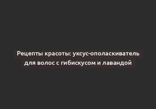 Рецепты красоты: уксус-ополаскиватель для волос с гибискусом и лавандой