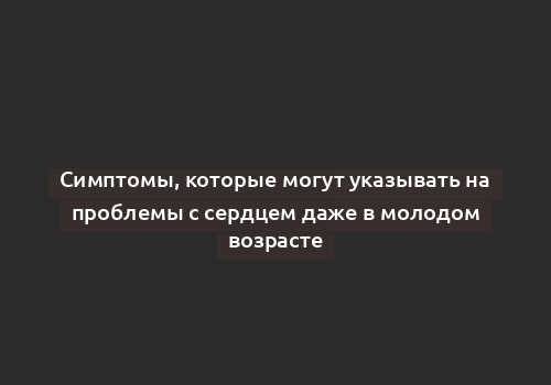 Симптомы, которые могут указывать на проблемы с сердцем даже в молодом возрасте