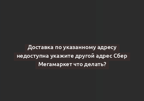 Доставка по указанному адресу недоступна укажите другой адрес Сбер Мегамаркет что делать?