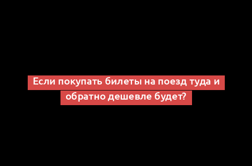 Если покупать билеты на поезд туда и обратно дешевле будет?