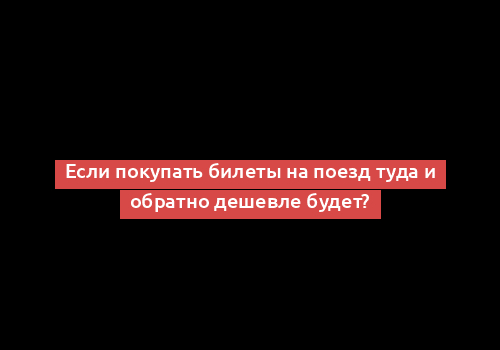 Если покупать билеты на поезд туда и обратно дешевле будет?