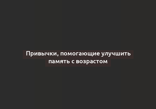 Привычки, помогающие улучшить память с возрастом