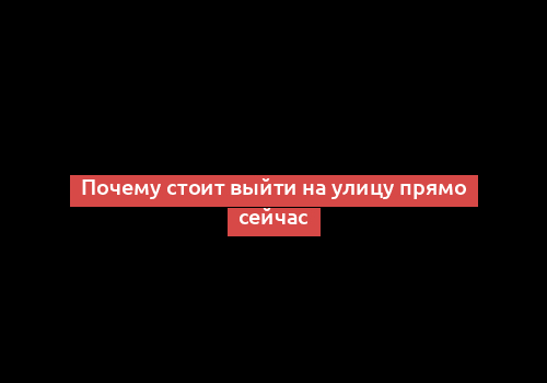 Почему стоит выйти на улицу прямо сейчас