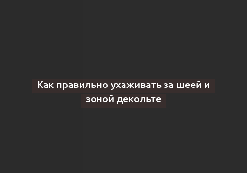 Как правильно ухаживать за шеей и зоной декольте