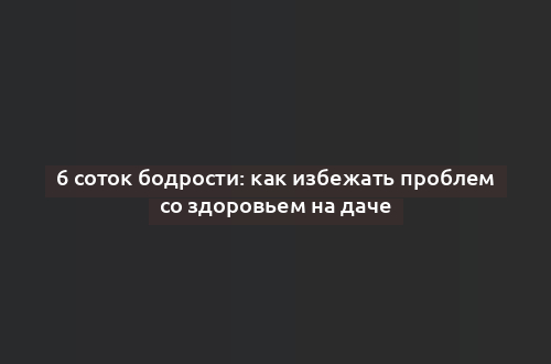 6 соток бодрости: как избежать проблем со здоровьем на даче