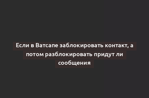 Если в Ватсапе заблокировать контакт, а потом разблокировать придут ли сообщения