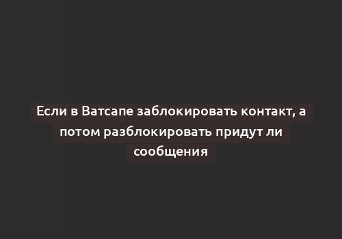 Если в Ватсапе заблокировать контакт, а потом разблокировать придут ли сообщения