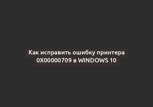 Как исправить ошибку принтера 0x00000709 в Windows 10